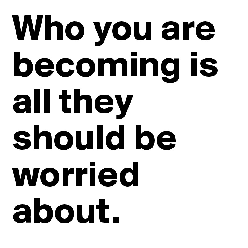 Who you are becoming is all they should be worried about. 