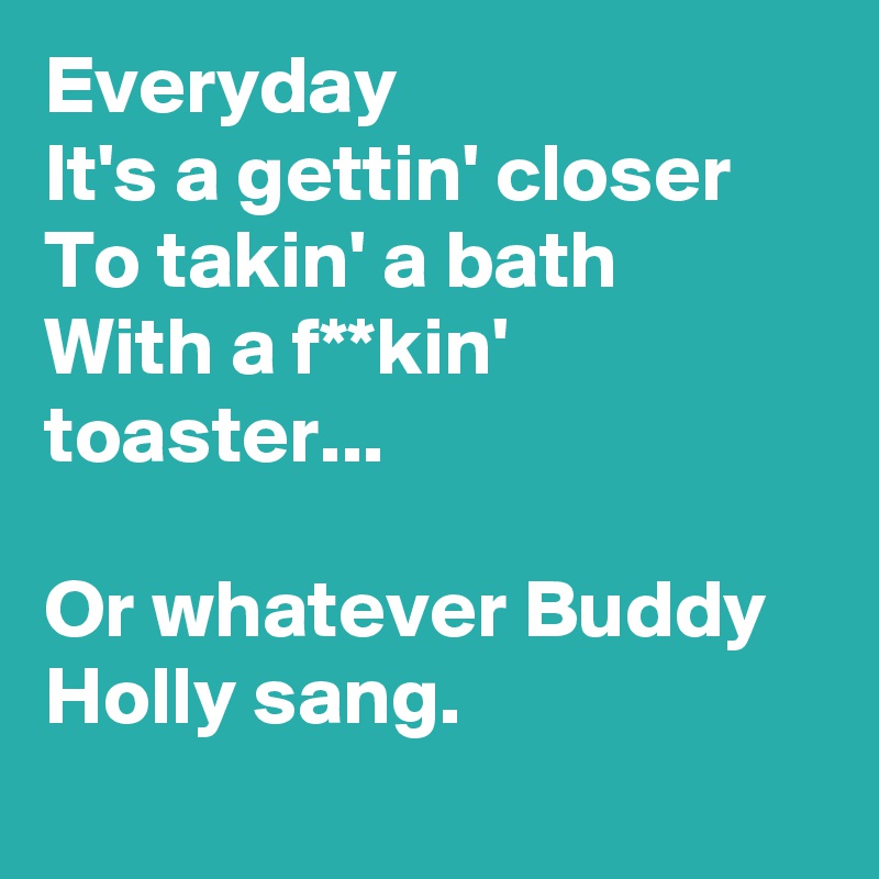 Everyday
It's a gettin' closer 
To takin' a bath
With a f**kin' toaster...

Or whatever Buddy Holly sang.
