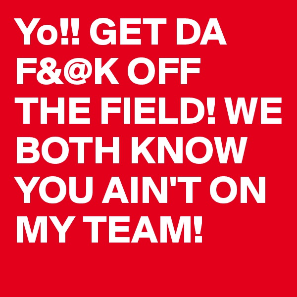 Yo!! GET DA F&@K OFF THE FIELD! WE BOTH KNOW YOU AIN'T ON MY TEAM!