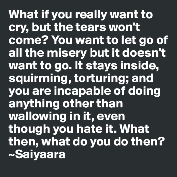 What if you really want to cry, but the tears won't come? You want to let go of all the misery but it doesn't want to go. It stays inside, squirming, torturing; and you are incapable of doing anything other than wallowing in it, even though you hate it. What then, what do you do then?
~Saiyaara