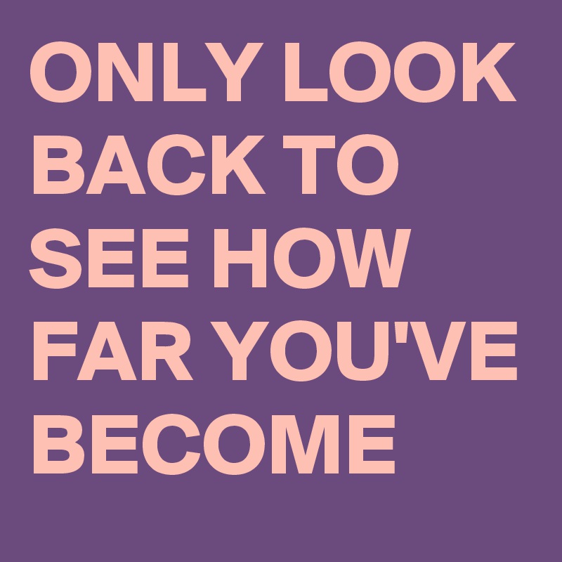 ONLY LOOK BACK TO SEE HOW FAR YOU'VE BECOME