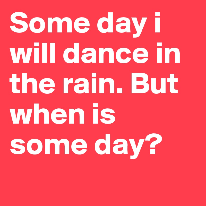 Some day i will dance in the rain. But when is some day?

