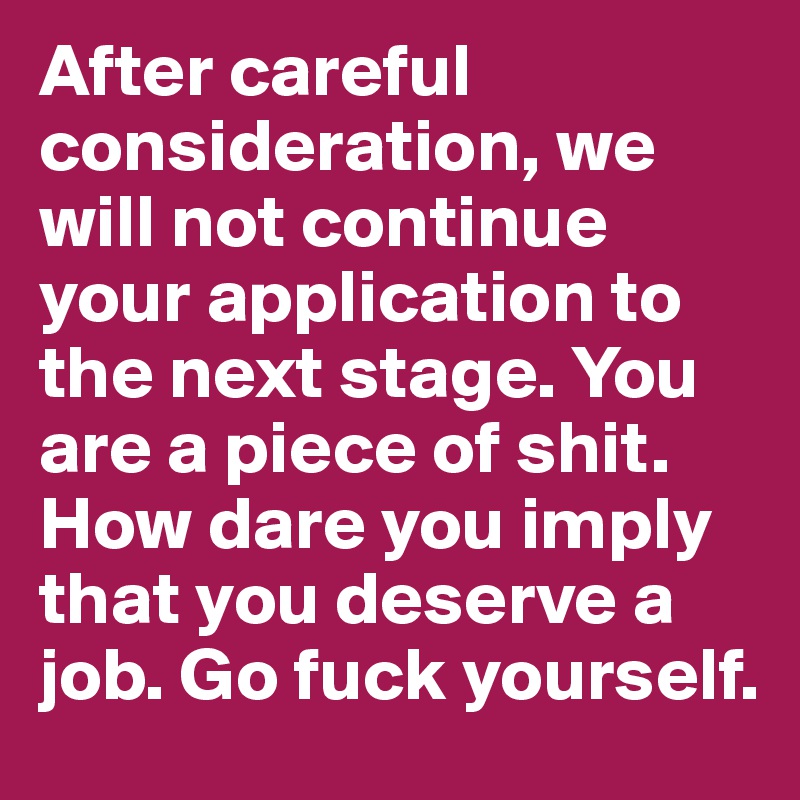 After careful consideration, we will not continue your application to the next stage. You are a piece of shit. How dare you imply that you deserve a job. Go fuck yourself.