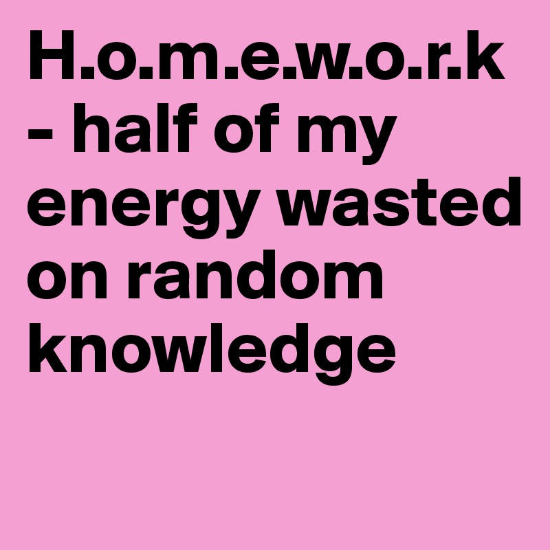 H.o.m.e.w.o.r.k- half of my energy wasted on random knowledge
