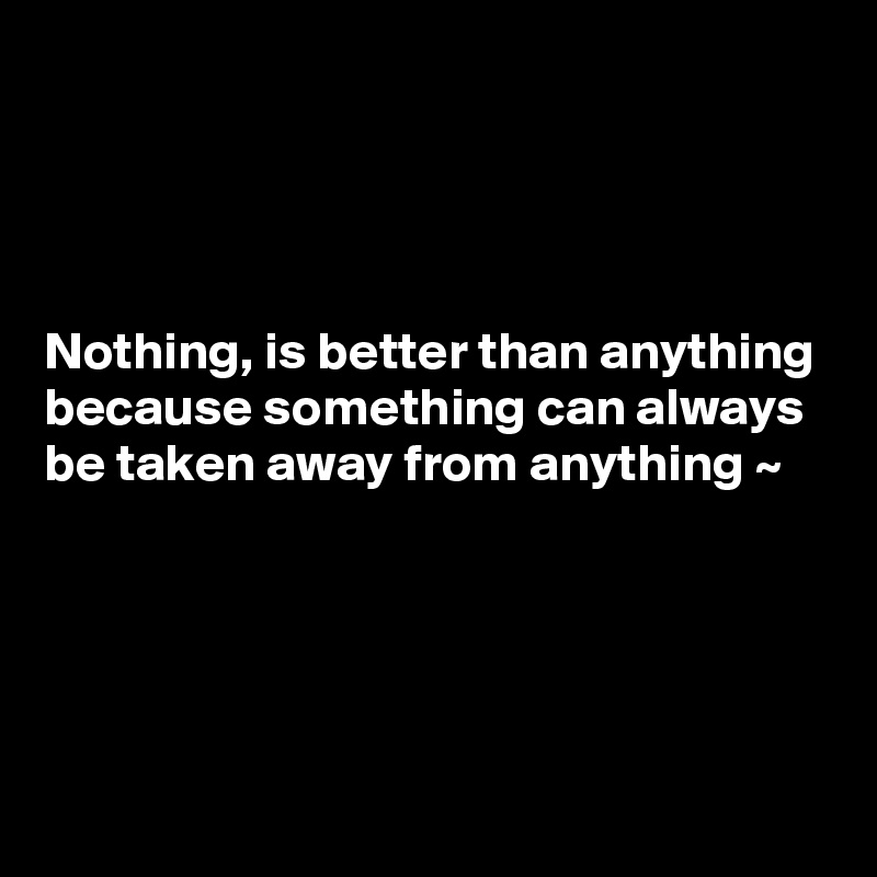 




Nothing, is better than anything because something can always be taken away from anything ~ 




