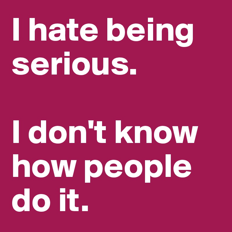 I hate being serious. 

I don't know how people do it. 