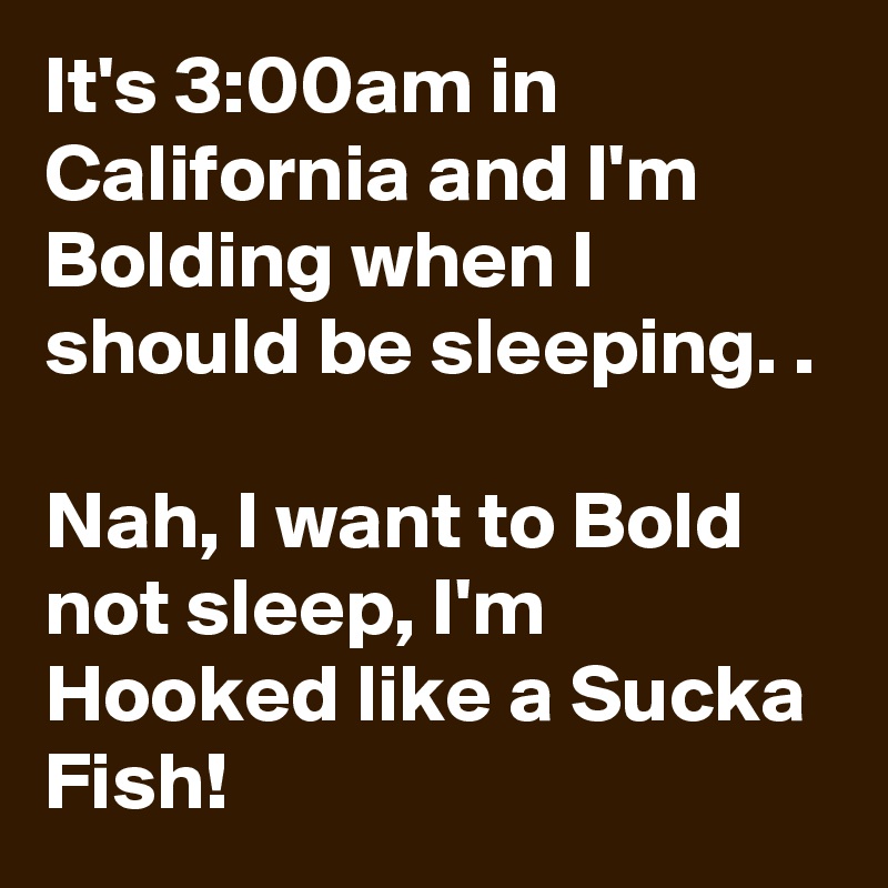 It's 3:00am in California and I'm Bolding when I should be sleeping. . 

Nah, I want to Bold not sleep, I'm Hooked like a Sucka Fish!