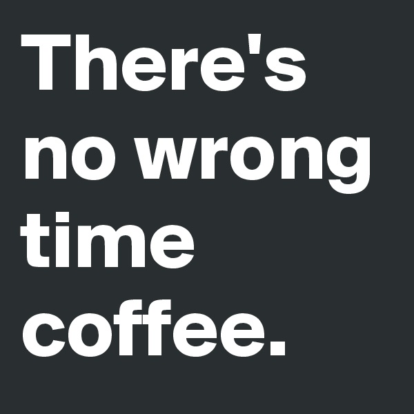 There's no wrong time coffee.