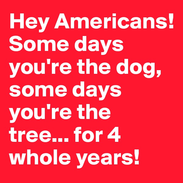 Hey Americans! Some days you're the dog, some days you're the tree... for 4 whole years! 