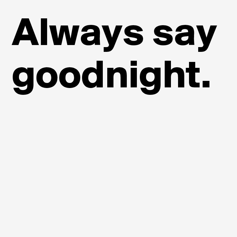 Always say goodnight.

