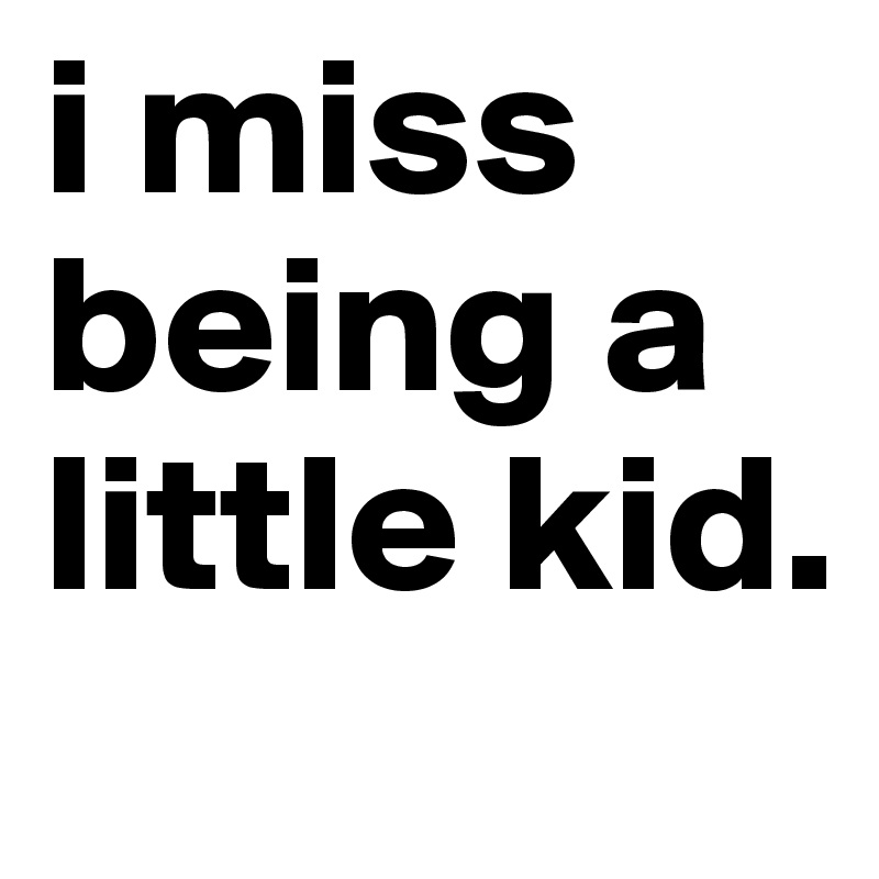 i miss being a little kid. 
