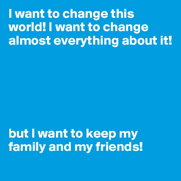 I want to change this world! I want to change almost everything about it!






but I want to keep my  family and my friends!