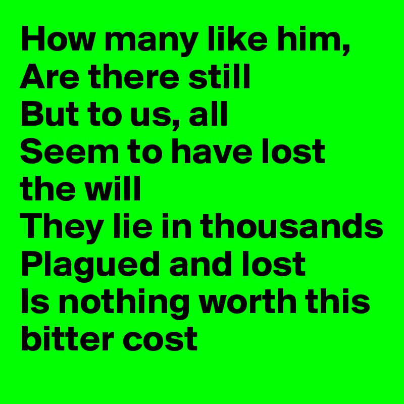 How many like him,
Are there still
But to us, all
Seem to have lost the will
They lie in thousands
Plagued and lost
Is nothing worth this bitter cost