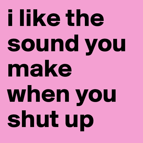 i like the sound you make when you shut up