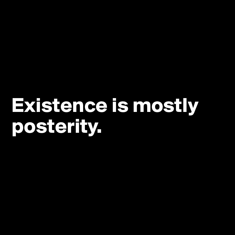 



Existence is mostly posterity.



