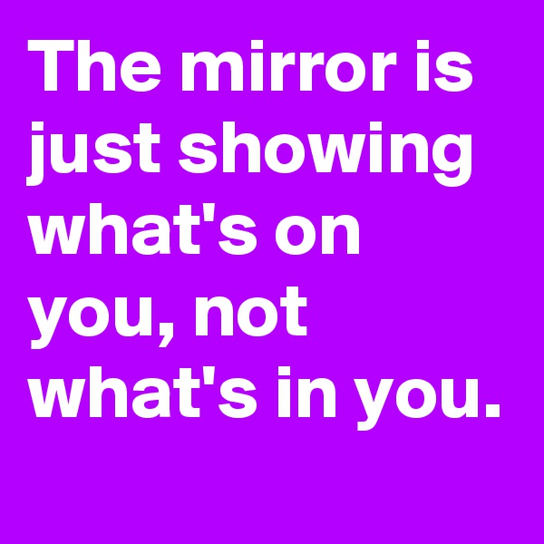 The mirror is just showing what's on you, not what's in you.