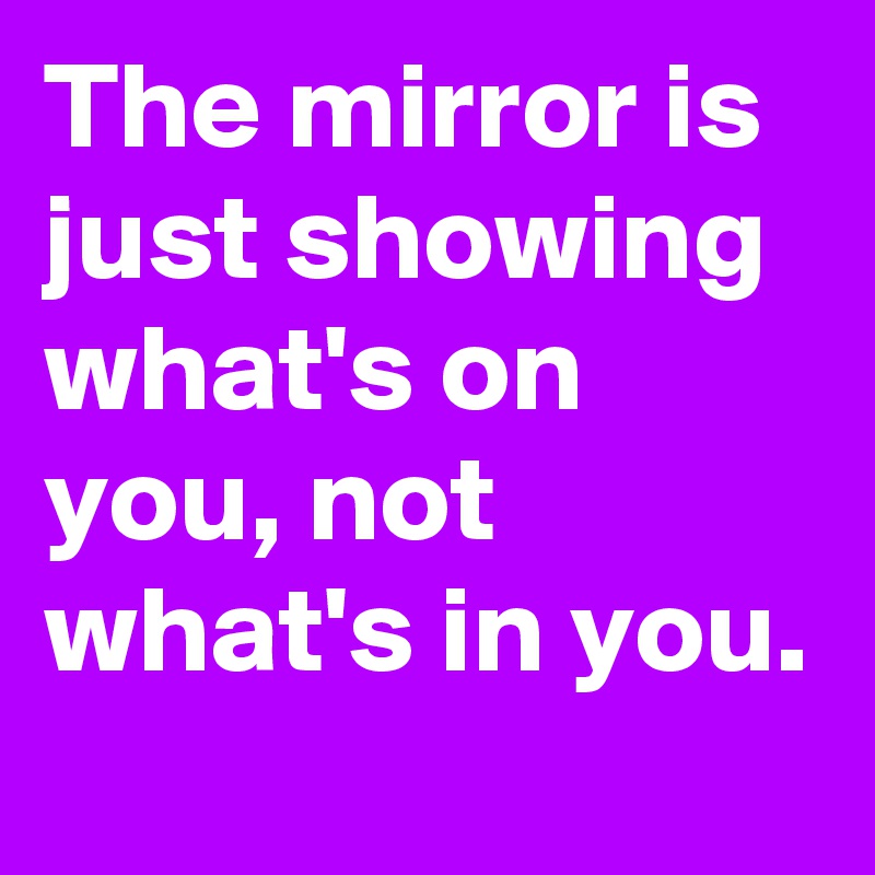 The mirror is just showing what's on you, not what's in you.