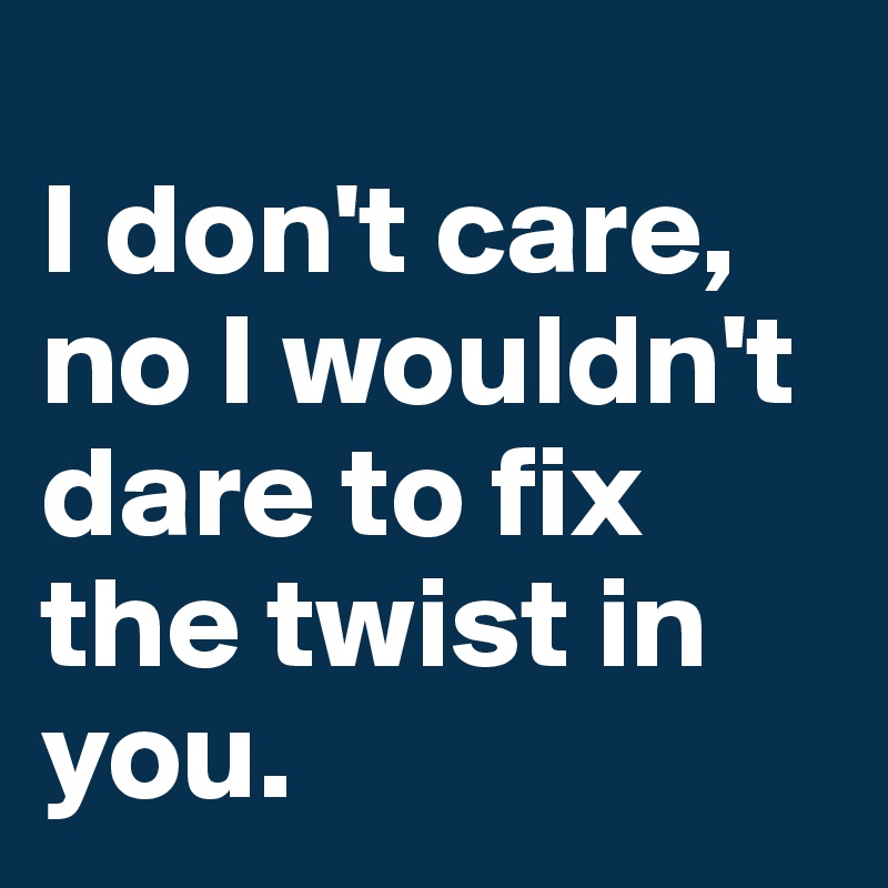 
I don't care, no I wouldn't dare to fix the twist in you.