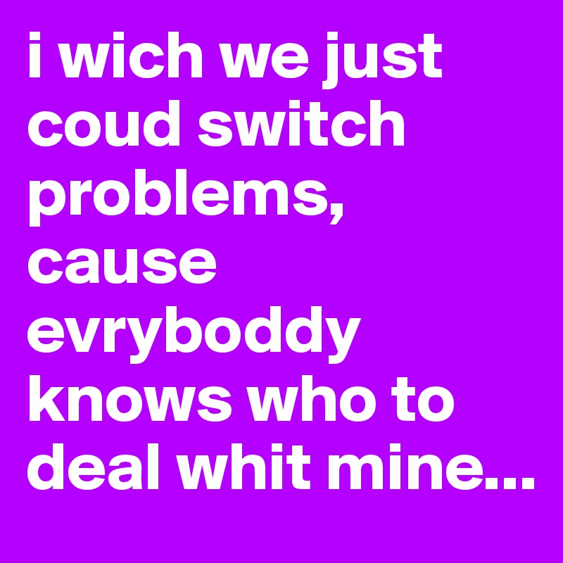 i wich we just coud switch problems, cause evryboddy knows who to deal whit mine...