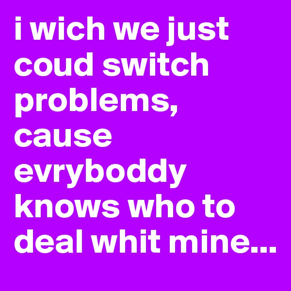 i wich we just coud switch problems, cause evryboddy knows who to deal whit mine...