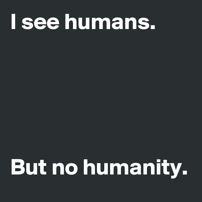 I see humans.





But no humanity.