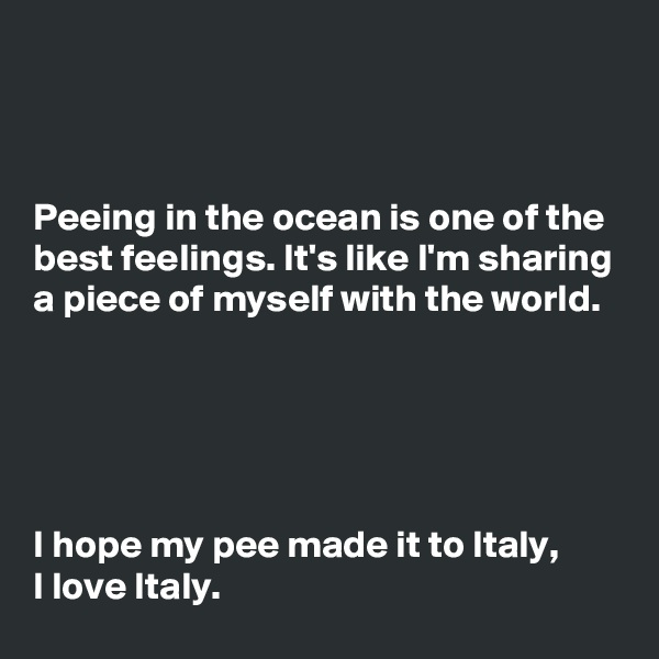 



Peeing in the ocean is one of the best feelings. It's like I'm sharing a piece of myself with the world.





I hope my pee made it to Italy,
I love Italy.