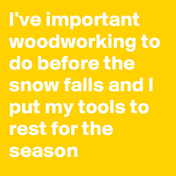 I've important woodworking to do before the snow falls and I put my tools to rest for the season