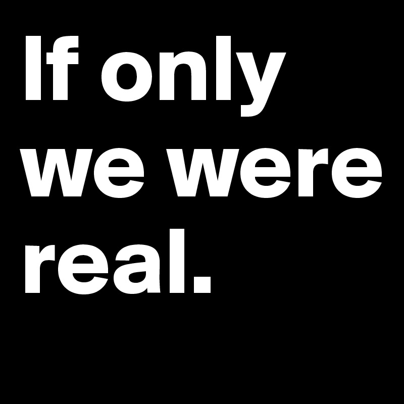 If only we were real.