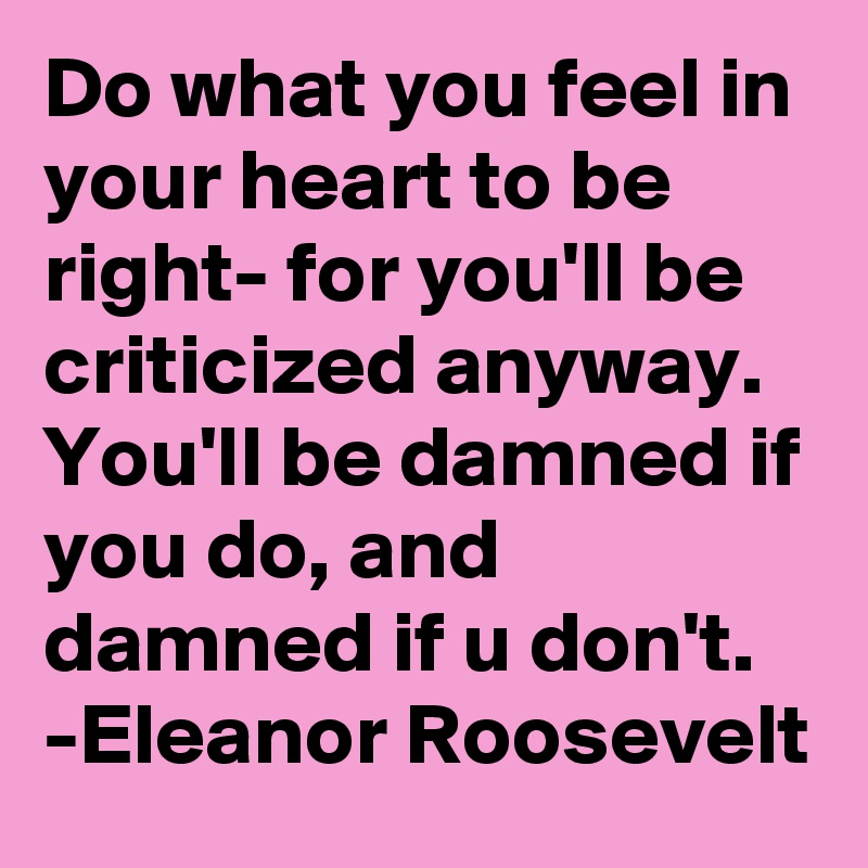 Do what you feel in your heart to be right- for you'll be criticized anyway. You'll be damned if you do, and damned if u don't. 
-Eleanor Roosevelt