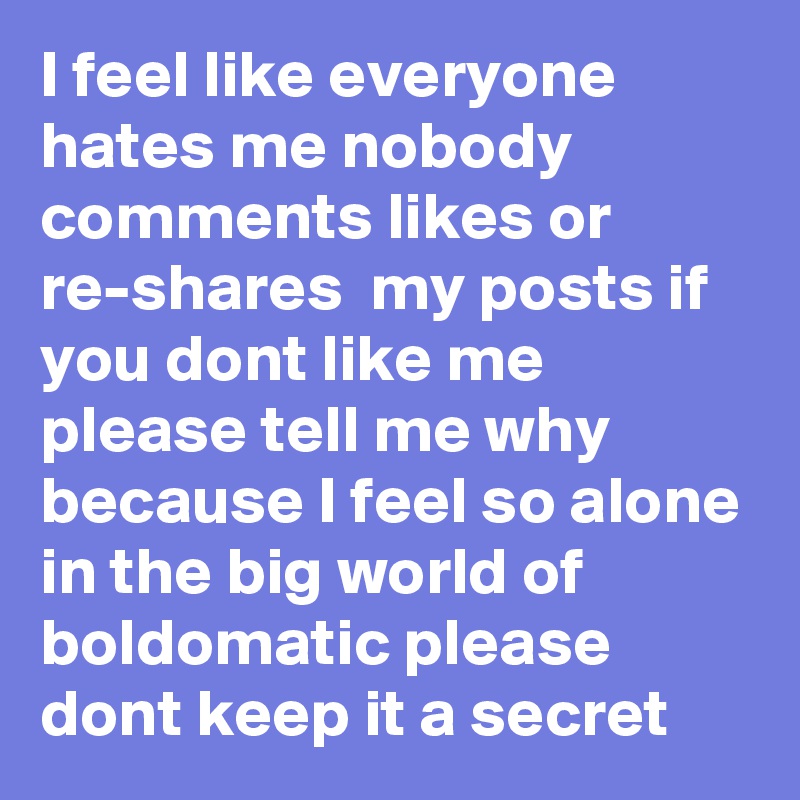 I feel like everyone hates me nobody comments likes or re-shares  my posts if you dont like me please tell me why because I feel so alone in the big world of boldomatic please dont keep it a secret