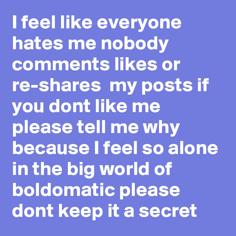 I feel like everyone hates me nobody comments likes or re-shares  my posts if you dont like me please tell me why because I feel so alone in the big world of boldomatic please dont keep it a secret