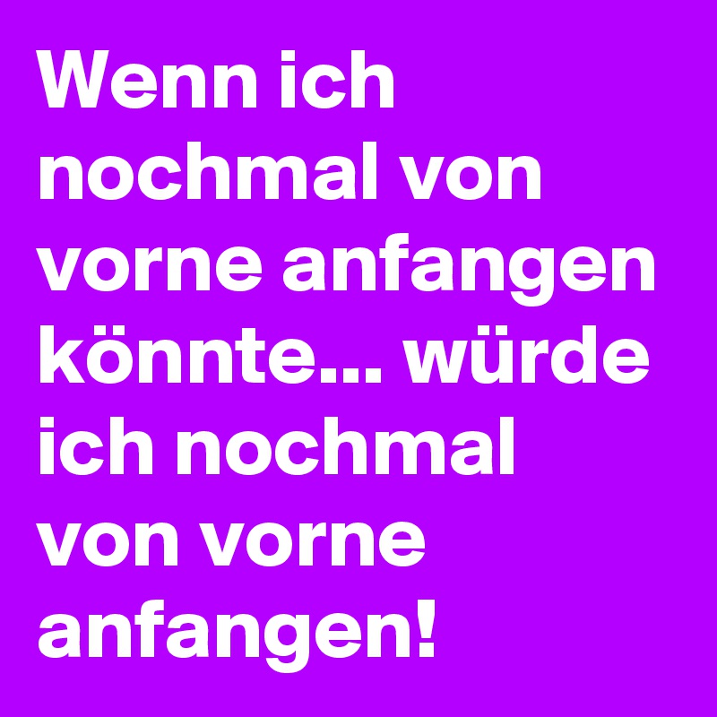 Wenn ich nochmal von vorne anfangen könnte... würde ich nochmal von vorne anfangen!