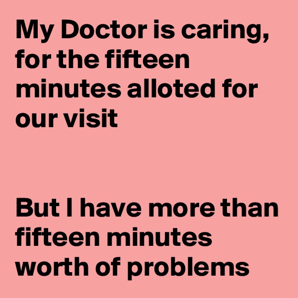 My Doctor is caring, for the fifteen minutes alloted for our visit


But I have more than fifteen minutes worth of problems