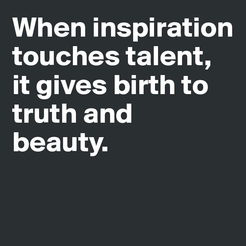 When inspiration touches talent, it gives birth to truth and beauty. 

