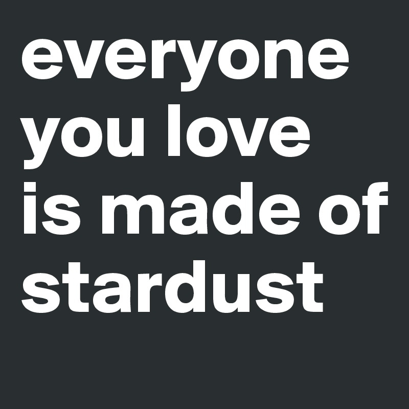 everyone you love is made of stardust