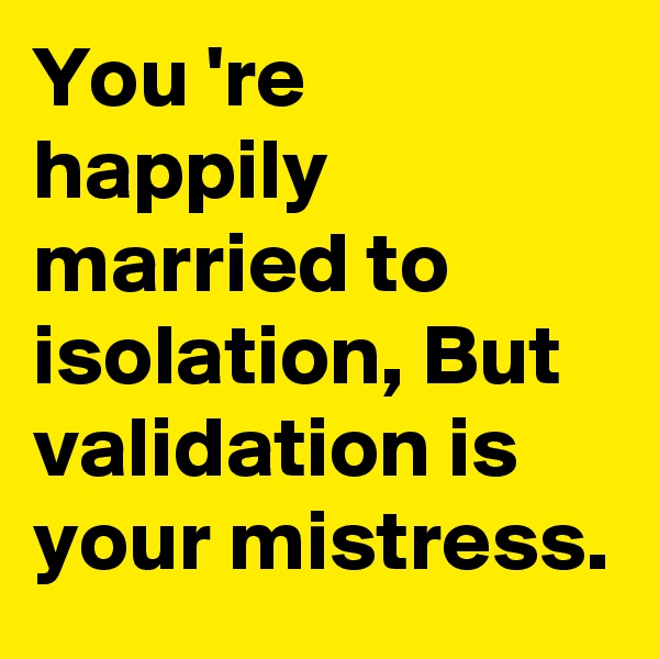 You 're happily married to isolation, But validation is your mistress.