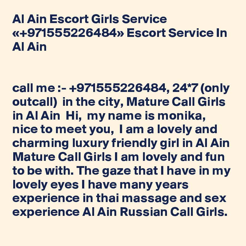 Al Ain Escort Girls Service «+971555226484» Escort Service In Al Ain


call me :- +971555226484, 24*7 (only outcall)  in the city, Mature Call Girls in Al Ain  Hi,  my name is monika, nice to meet you,  I am a lovely and charming luxury friendly girl in Al Ain Mature Call Girls I am lovely and fun to be with. The gaze that I have in my lovely eyes I have many years experience in thai massage and sex experience Al Ain Russian Call Girls. 