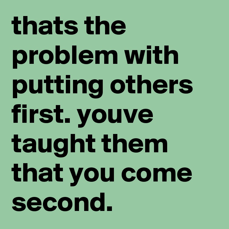 thats the problem with putting others first. youve taught them that you come second.