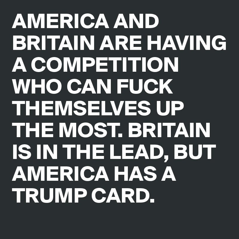 AMERICA AND BRITAIN ARE HAVING A COMPETITION WHO CAN FUCK THEMSELVES UP THE MOST. BRITAIN IS IN THE LEAD, BUT AMERICA HAS A TRUMP CARD.
