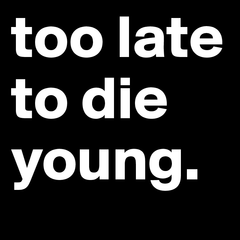 too late to die young.