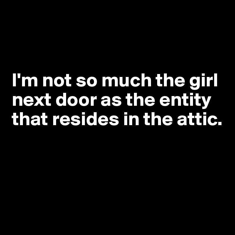 


I'm not so much the girl next door as the entity that resides in the attic.



