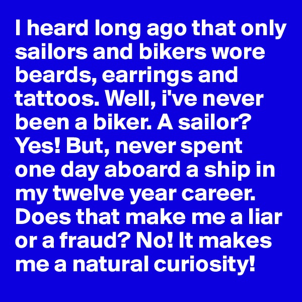 I heard long ago that only sailors and bikers wore beards, earrings and tattoos. Well, i've never been a biker. A sailor? Yes! But, never spent one day aboard a ship in my twelve year career. Does that make me a liar or a fraud? No! It makes me a natural curiosity!