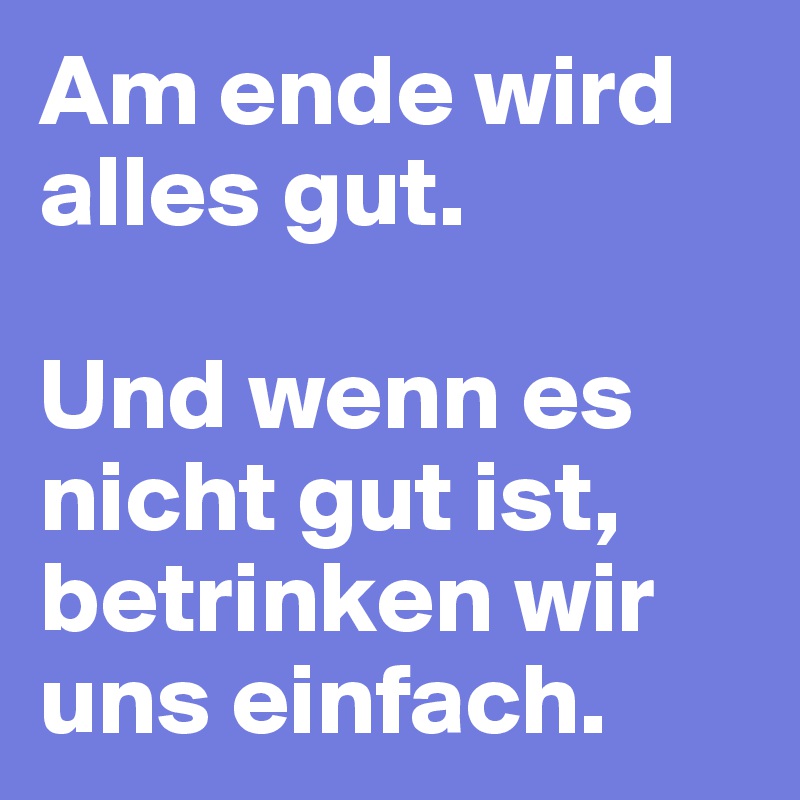 Am ende wird alles gut.

Und wenn es nicht gut ist,
betrinken wir uns einfach.