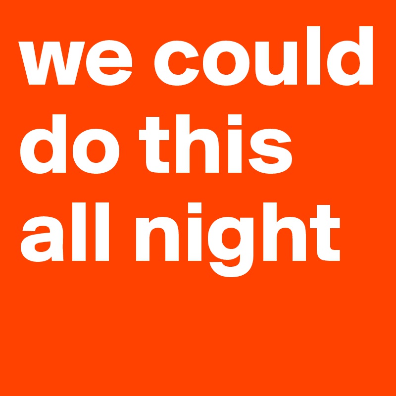 we could do this all night