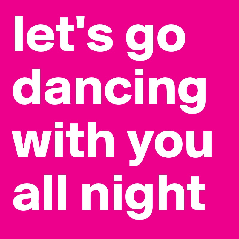 let's go dancing
with you
all night