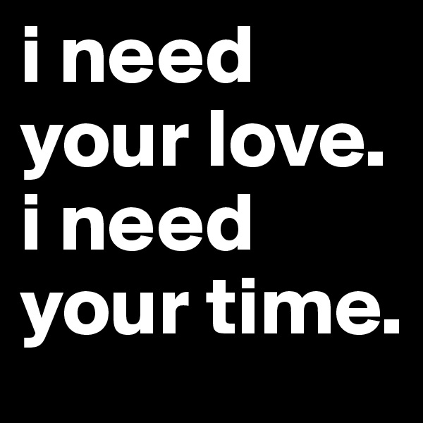 i need your love. i need your time.