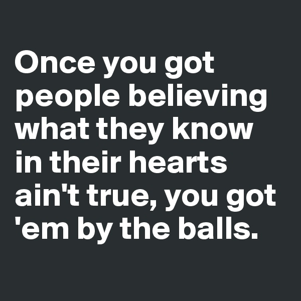 
Once you got people believing what they know in their hearts ain't true, you got 'em by the balls.
