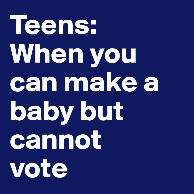 Teens: 
When you can make a baby but cannot 
vote