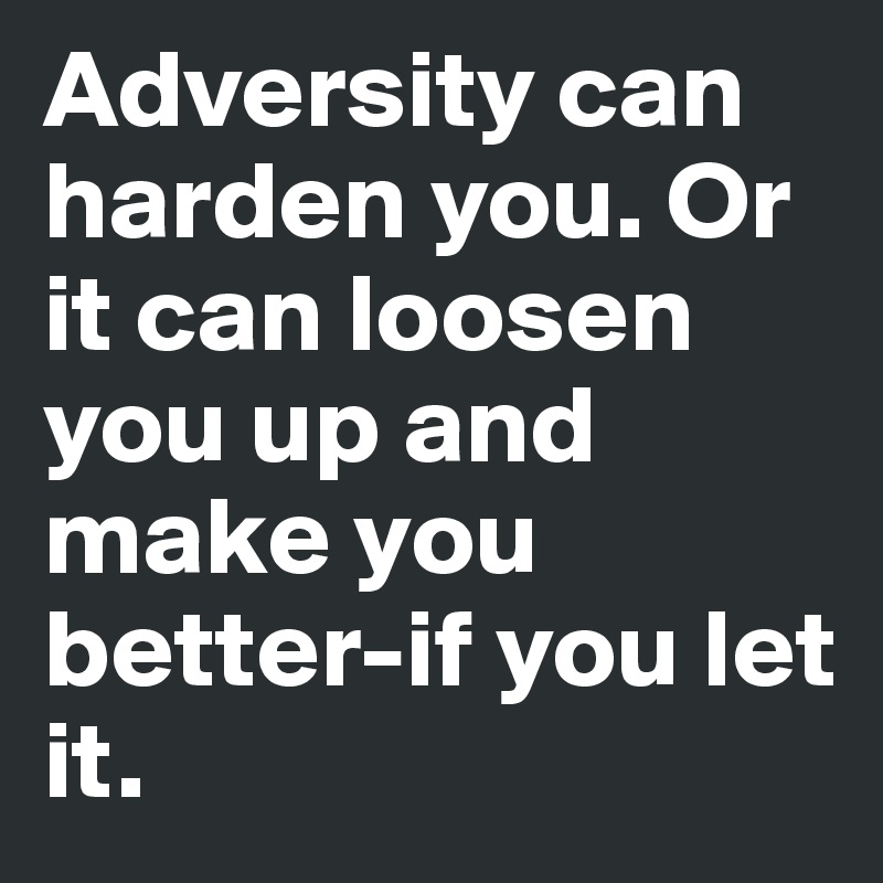 Adversity can harden you. Or it can loosen you up and make you better-if you let it.