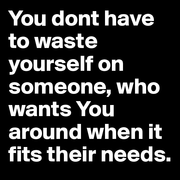 You dont have to waste yourself on someone, who wants You around when it fits their needs. 